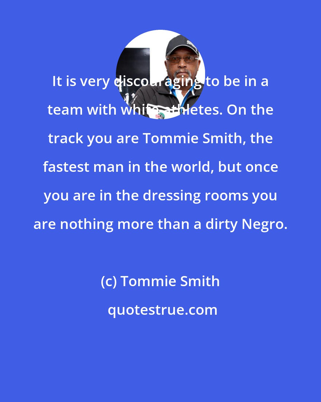 Tommie Smith: It is very discouraging to be in a team with white athletes. On the track you are Tommie Smith, the fastest man in the world, but once you are in the dressing rooms you are nothing more than a dirty Negro.