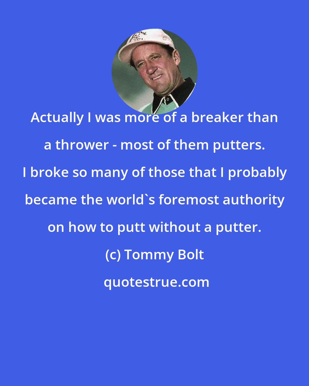 Tommy Bolt: Actually I was more of a breaker than a thrower - most of them putters. I broke so many of those that I probably became the world's foremost authority on how to putt without a putter.