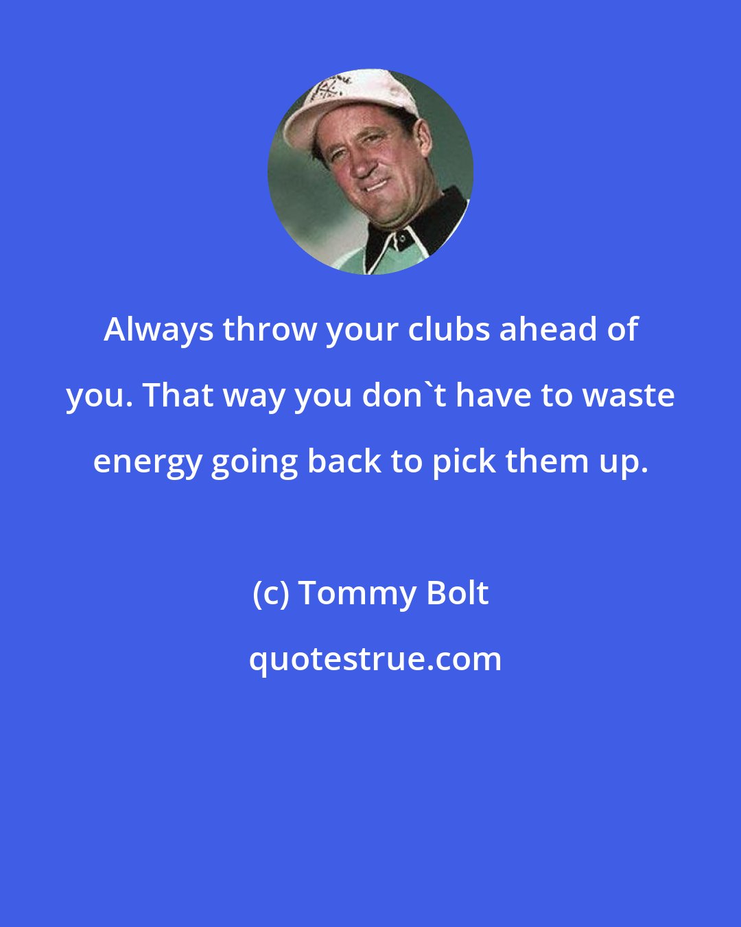 Tommy Bolt: Always throw your clubs ahead of you. That way you don't have to waste energy going back to pick them up.
