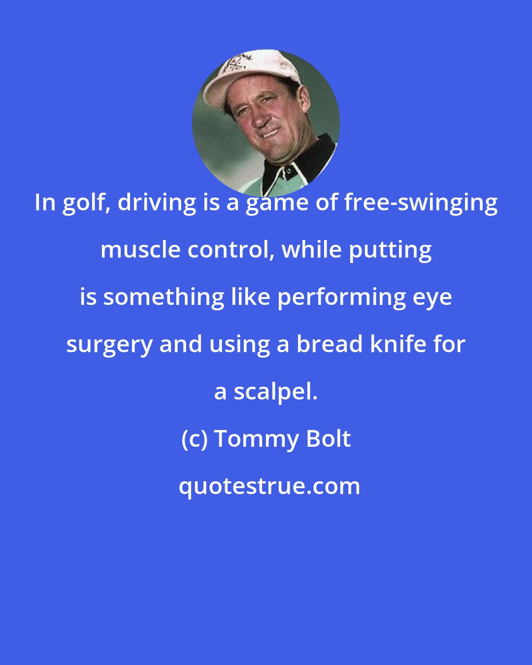 Tommy Bolt: In golf, driving is a game of free-swinging muscle control, while putting is something like performing eye surgery and using a bread knife for a scalpel.