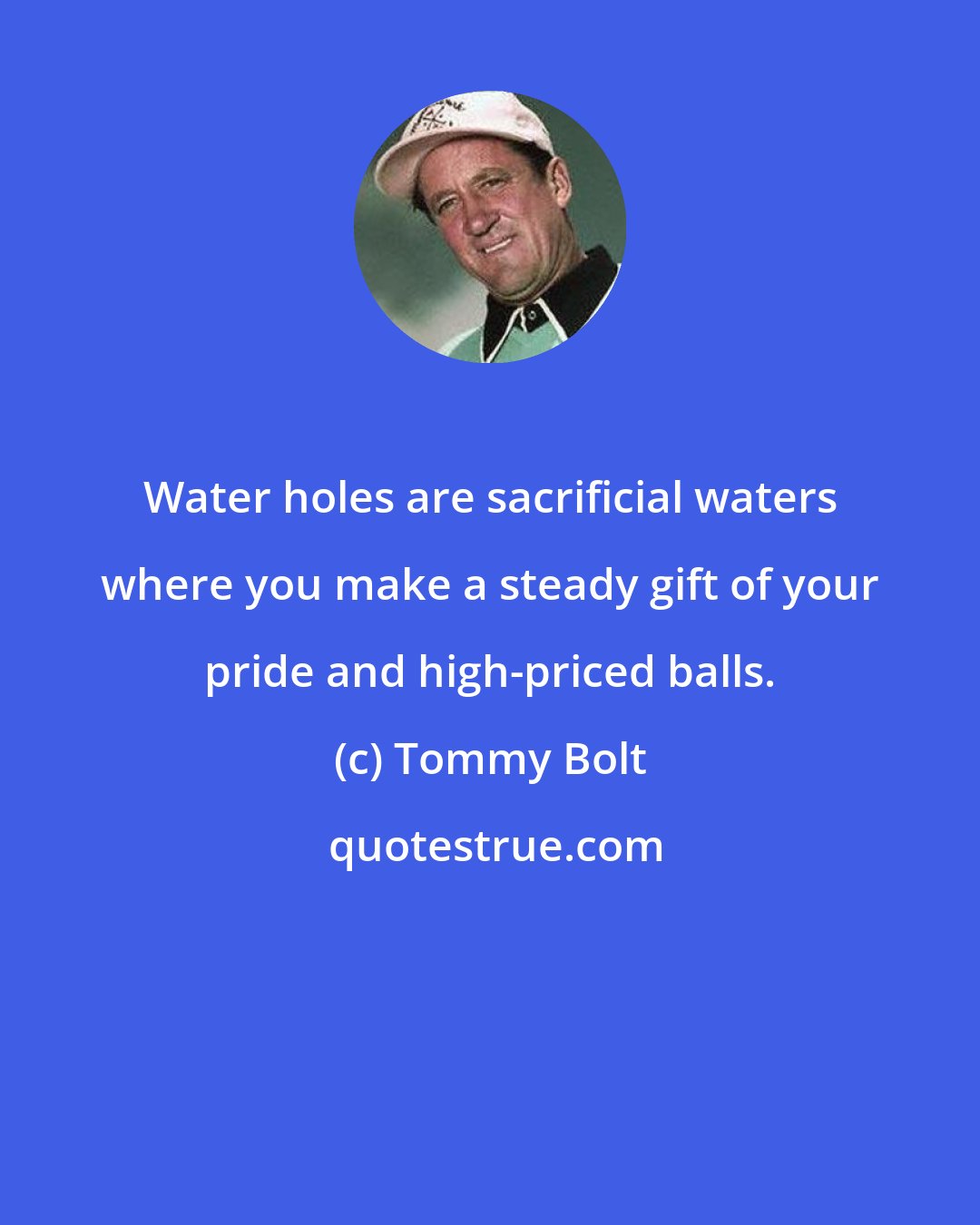 Tommy Bolt: Water holes are sacrificial waters where you make a steady gift of your pride and high-priced balls.