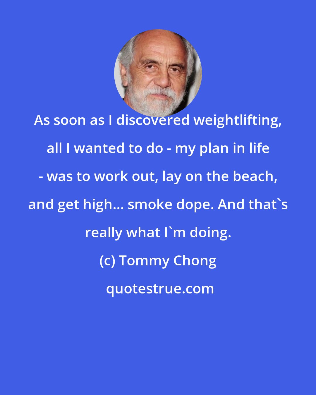 Tommy Chong: As soon as I discovered weightlifting, all I wanted to do - my plan in life - was to work out, lay on the beach, and get high... smoke dope. And that's really what I'm doing.