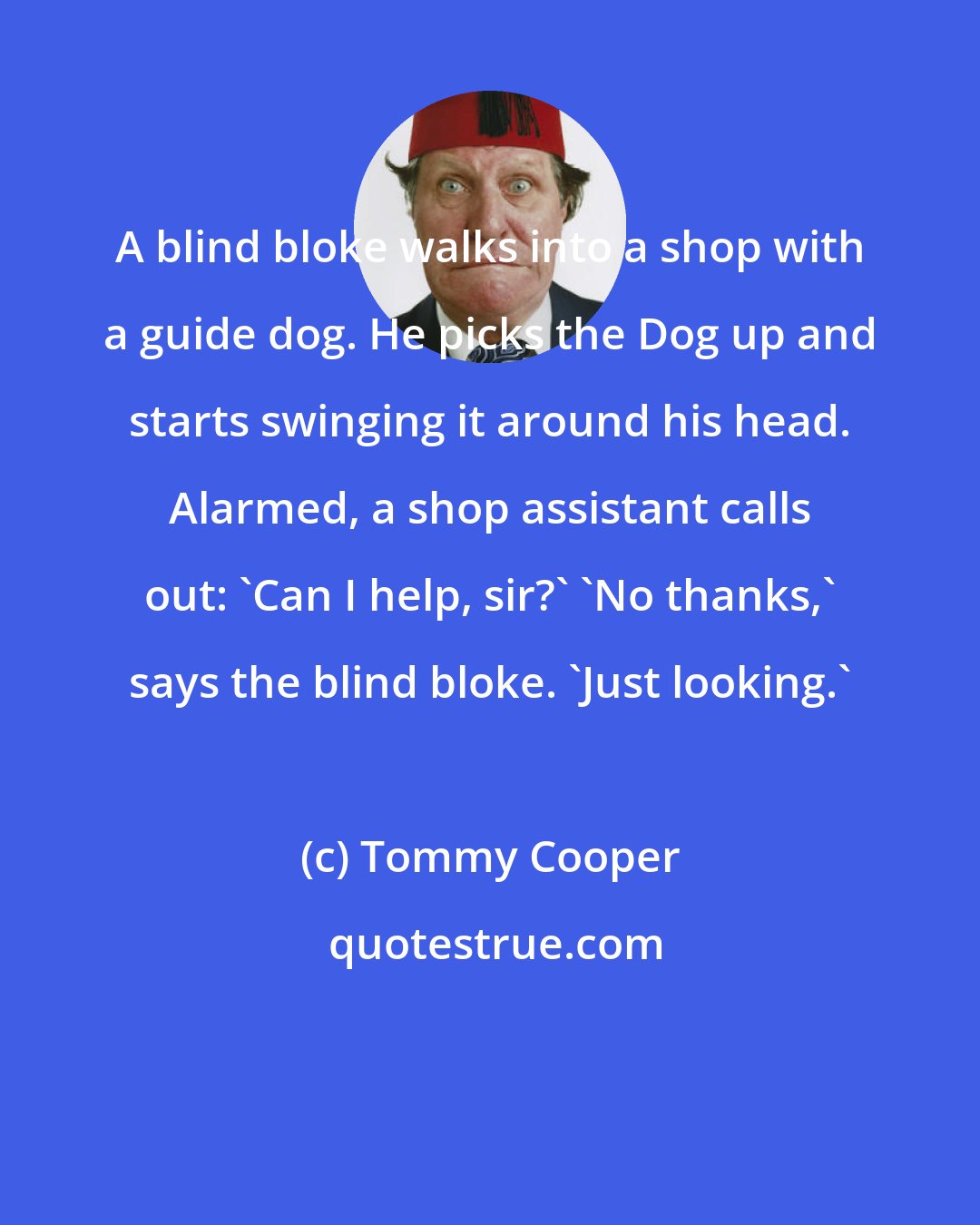 Tommy Cooper: A blind bloke walks into a shop with a guide dog. He picks the Dog up and starts swinging it around his head. Alarmed, a shop assistant calls out: 'Can I help, sir?' 'No thanks,' says the blind bloke. 'Just looking.'