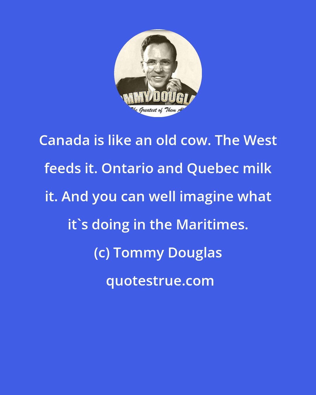 Tommy Douglas: Canada is like an old cow. The West feeds it. Ontario and Quebec milk it. And you can well imagine what it's doing in the Maritimes.