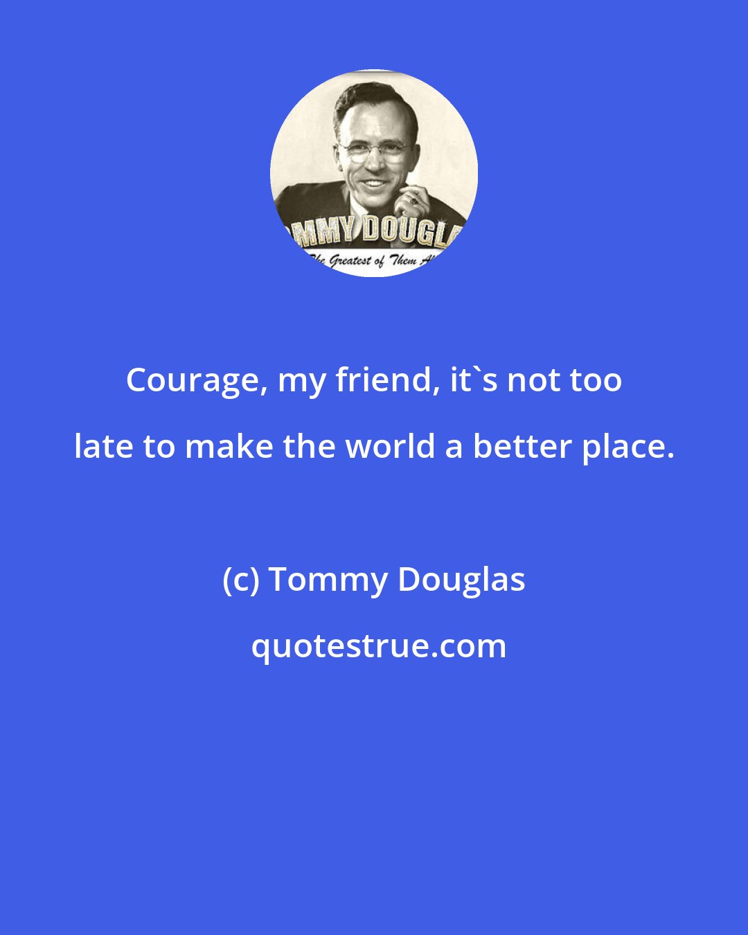 Tommy Douglas: Courage, my friend, it's not too late to make the world a better place.