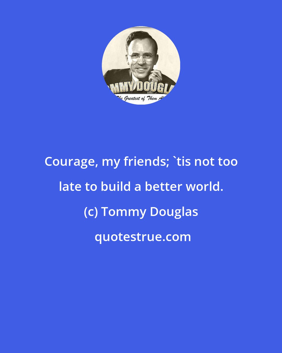 Tommy Douglas: Courage, my friends; 'tis not too late to build a better world.