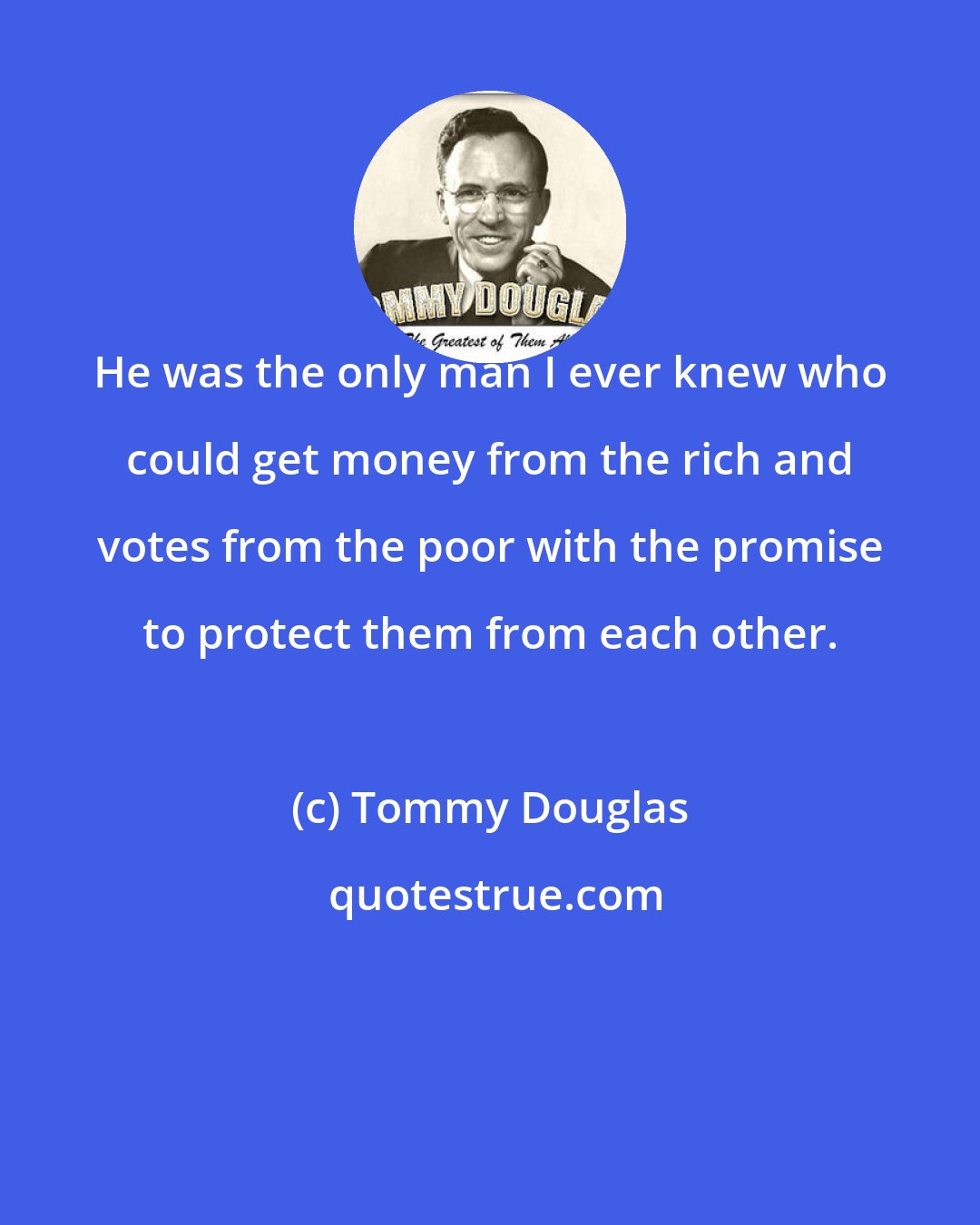 Tommy Douglas: He was the only man I ever knew who could get money from the rich and votes from the poor with the promise to protect them from each other.
