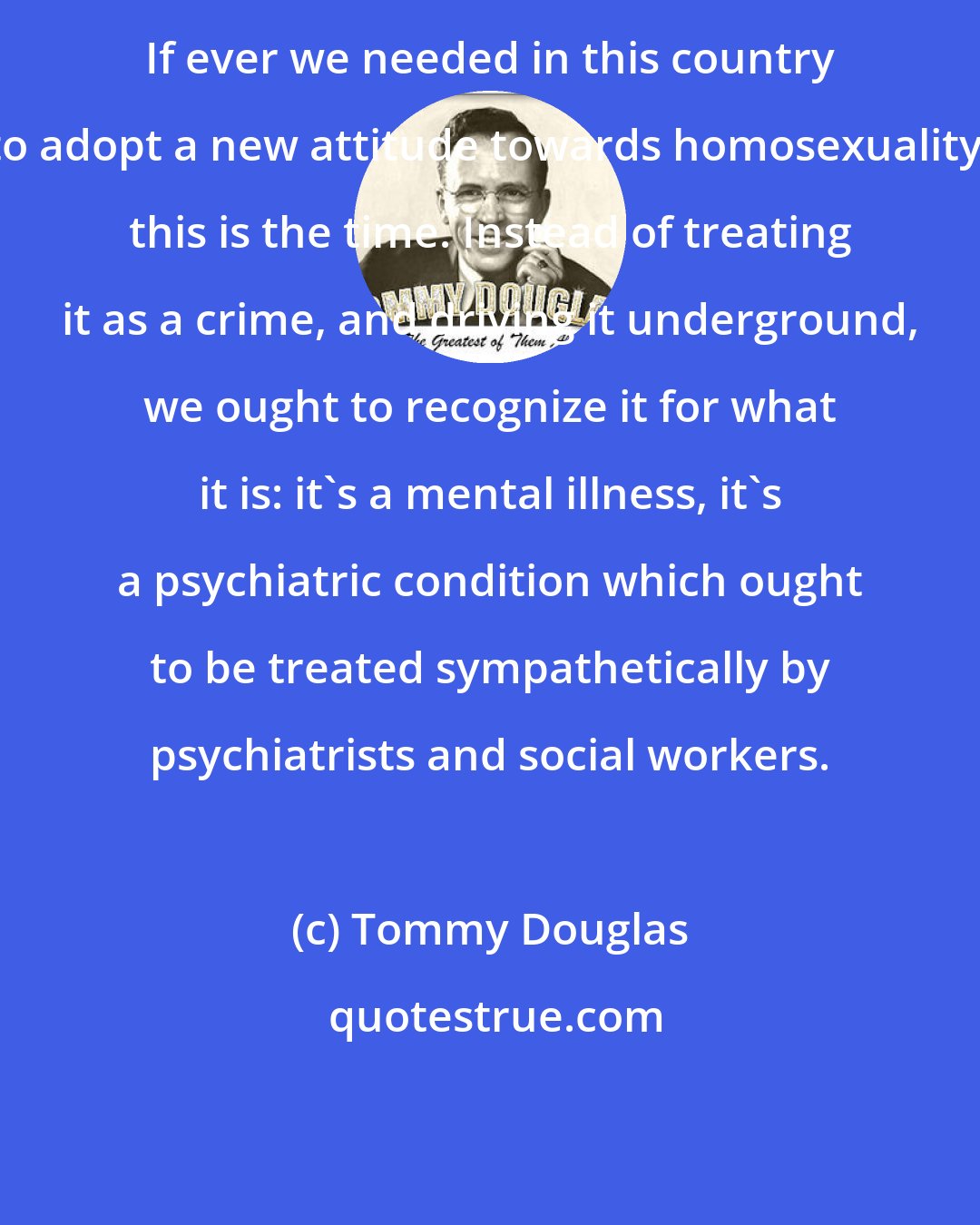 Tommy Douglas: If ever we needed in this country to adopt a new attitude towards homosexuality, this is the time. Instead of treating it as a crime, and driving it underground, we ought to recognize it for what it is: it's a mental illness, it's a psychiatric condition which ought to be treated sympathetically by psychiatrists and social workers.