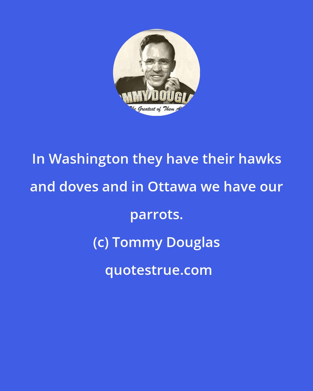 Tommy Douglas: In Washington they have their hawks and doves and in Ottawa we have our parrots.
