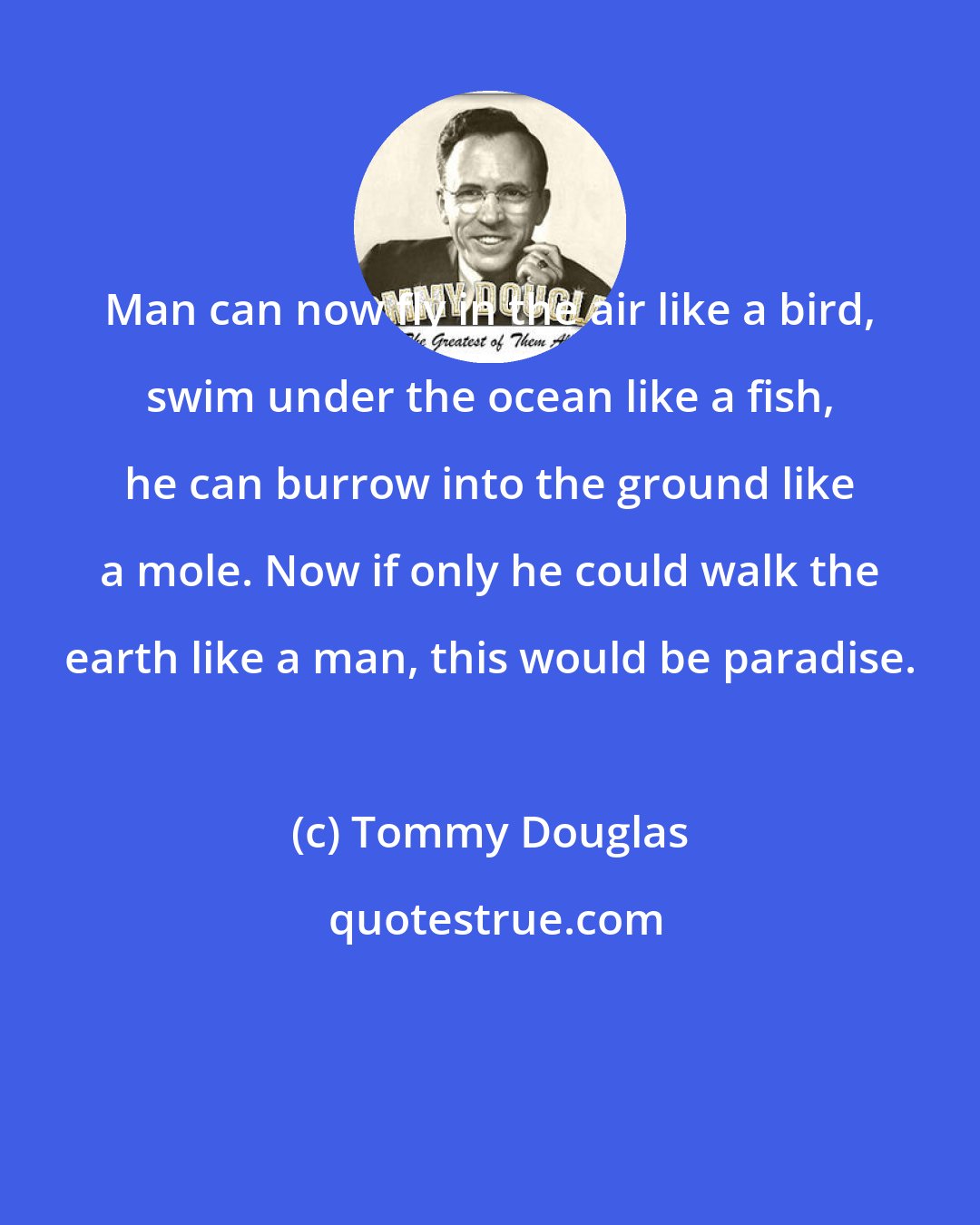 Tommy Douglas: Man can now fly in the air like a bird, swim under the ocean like a fish, he can burrow into the ground like a mole. Now if only he could walk the earth like a man, this would be paradise.