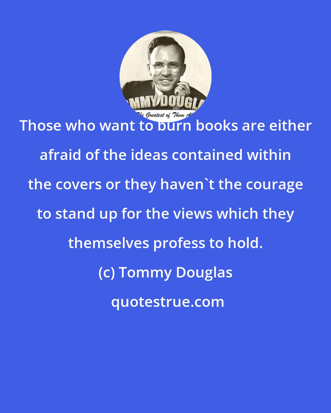 Tommy Douglas: Those who want to burn books are either afraid of the ideas contained within the covers or they haven't the courage to stand up for the views which they themselves profess to hold.