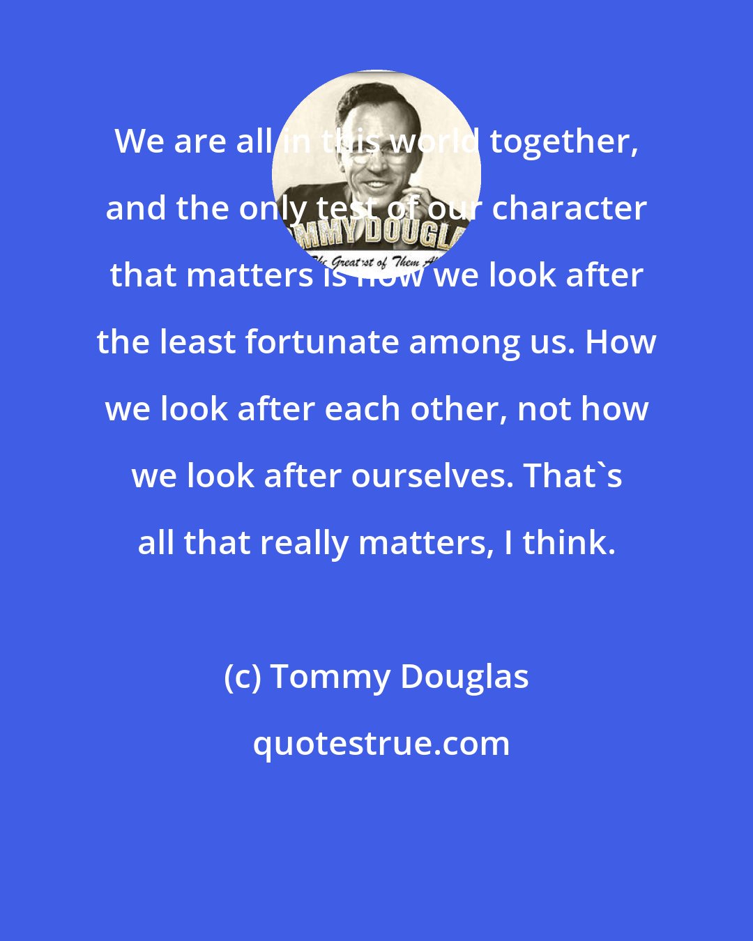 Tommy Douglas: We are all in this world together, and the only test of our character that matters is how we look after the least fortunate among us. How we look after each other, not how we look after ourselves. That's all that really matters, I think.