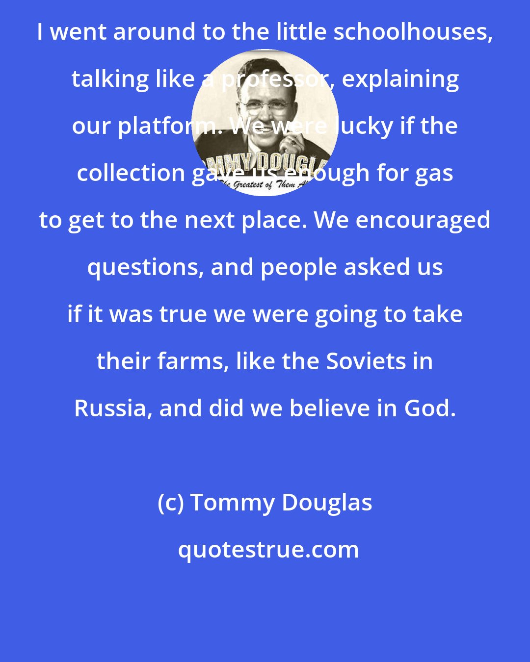 Tommy Douglas: I went around to the little schoolhouses, talking like a professor, explaining our platform. We were lucky if the collection gave us enough for gas to get to the next place. We encouraged questions, and people asked us if it was true we were going to take their farms, like the Soviets in Russia, and did we believe in God.