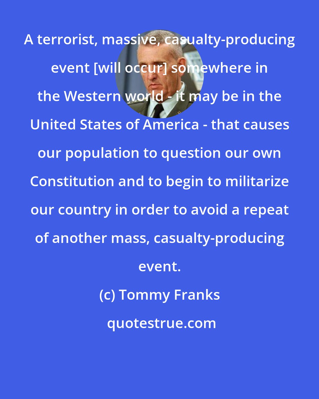 Tommy Franks: A terrorist, massive, casualty-producing event [will occur] somewhere in the Western world - it may be in the United States of America - that causes our population to question our own Constitution and to begin to militarize our country in order to avoid a repeat of another mass, casualty-producing event.