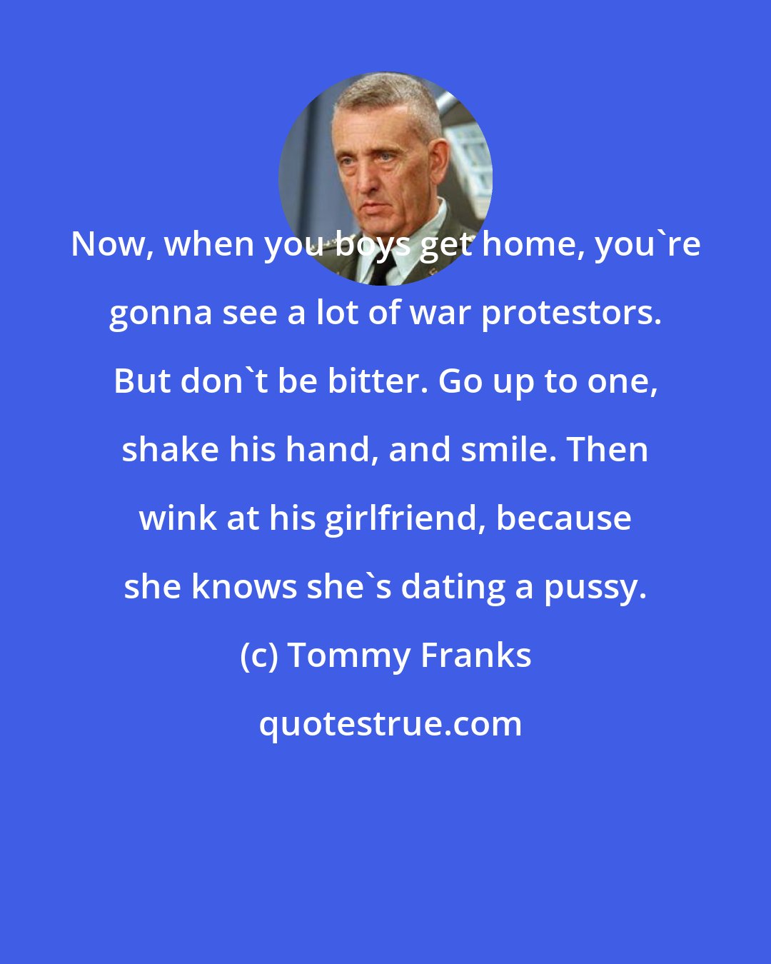 Tommy Franks: Now, when you boys get home, you're gonna see a lot of war protestors. But don't be bitter. Go up to one, shake his hand, and smile. Then wink at his girlfriend, because she knows she's dating a pussy.