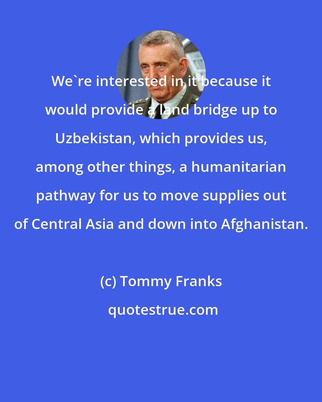 Tommy Franks: We're interested in it because it would provide a land bridge up to Uzbekistan, which provides us, among other things, a humanitarian pathway for us to move supplies out of Central Asia and down into Afghanistan.