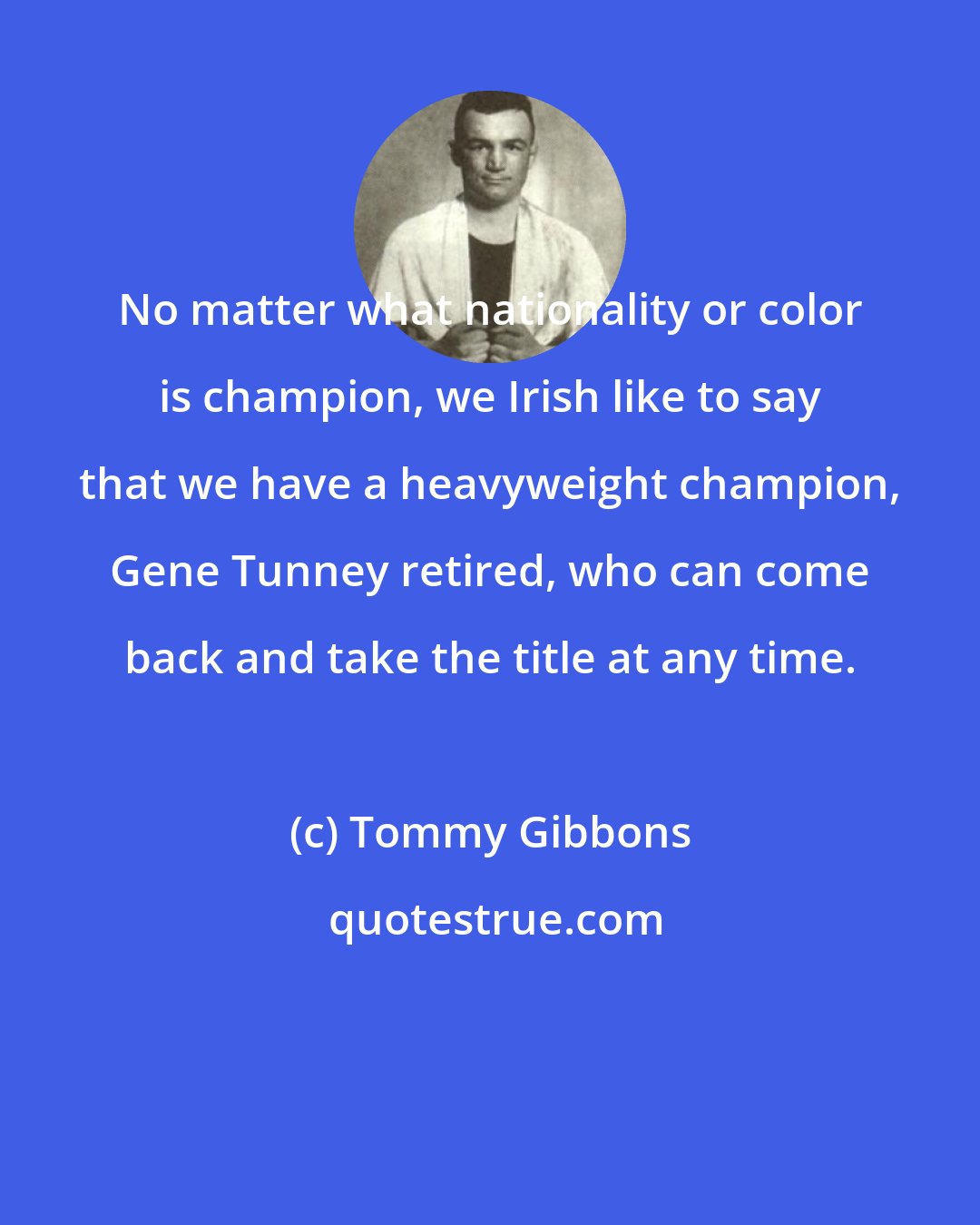 Tommy Gibbons: No matter what nationality or color is champion, we Irish like to say that we have a heavyweight champion, Gene Tunney retired, who can come back and take the title at any time.