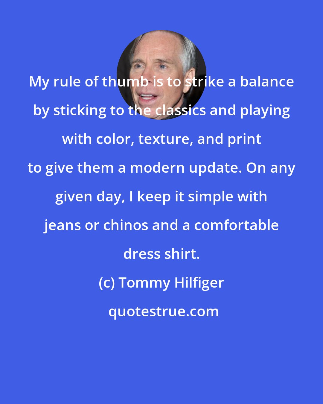 Tommy Hilfiger: My rule of thumb is to strike a balance by sticking to the classics and playing with color, texture, and print to give them a modern update. On any given day, I keep it simple with jeans or chinos and a comfortable dress shirt.