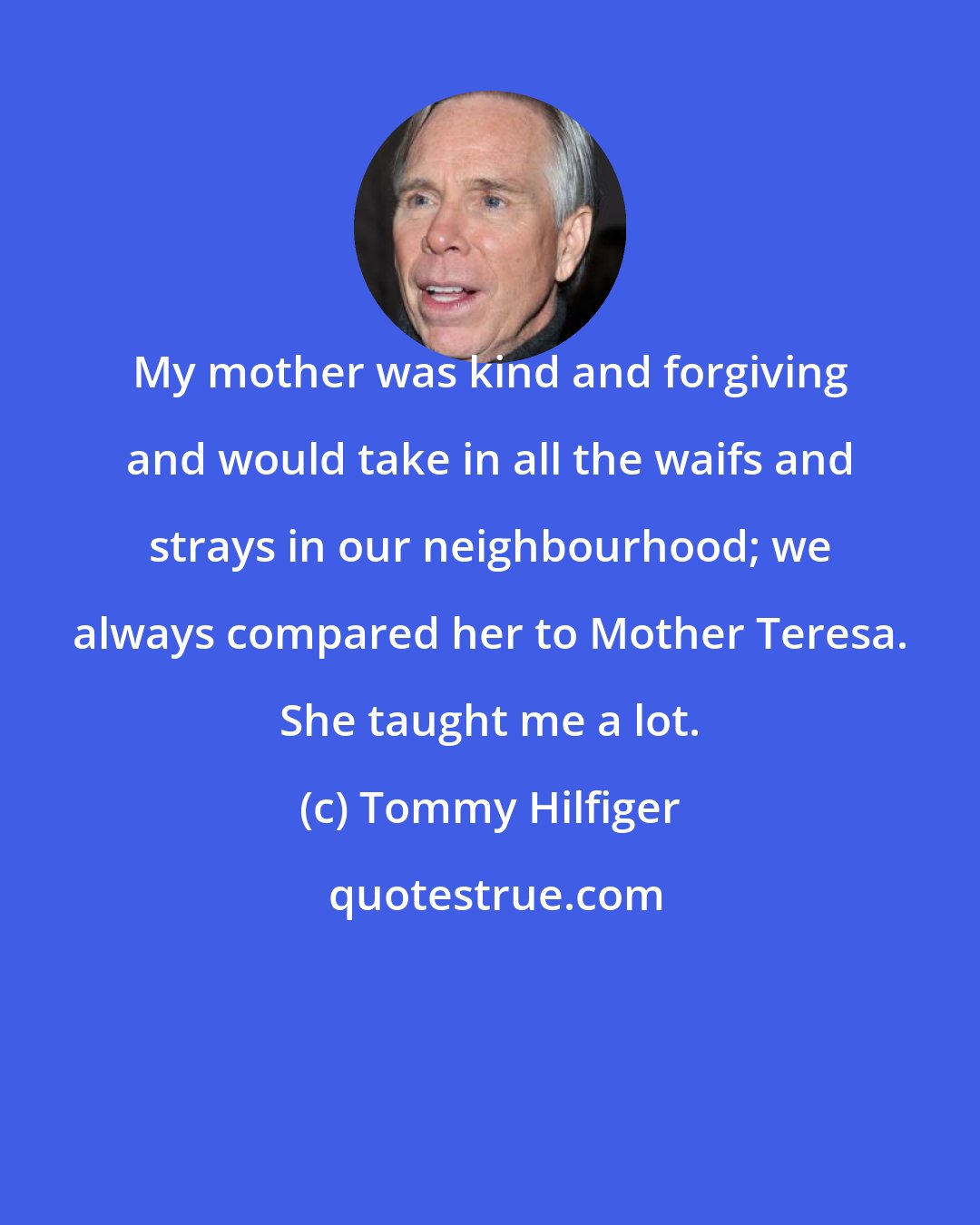 Tommy Hilfiger: My mother was kind and forgiving and would take in all the waifs and strays in our neighbourhood; we always compared her to Mother Teresa. She taught me a lot.