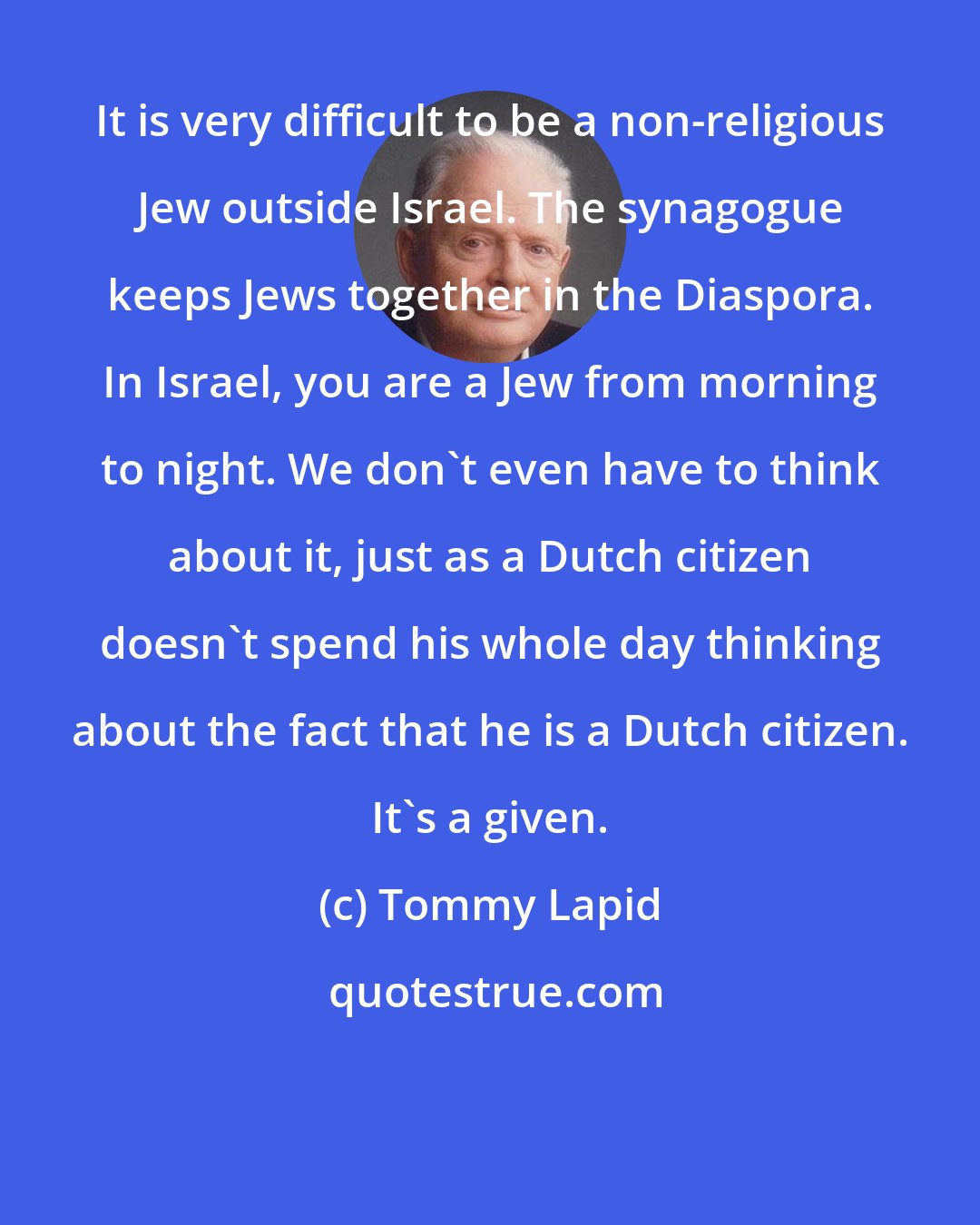 Tommy Lapid: It is very difficult to be a non-religious Jew outside Israel. The synagogue keeps Jews together in the Diaspora. In Israel, you are a Jew from morning to night. We don't even have to think about it, just as a Dutch citizen doesn't spend his whole day thinking about the fact that he is a Dutch citizen. It's a given.