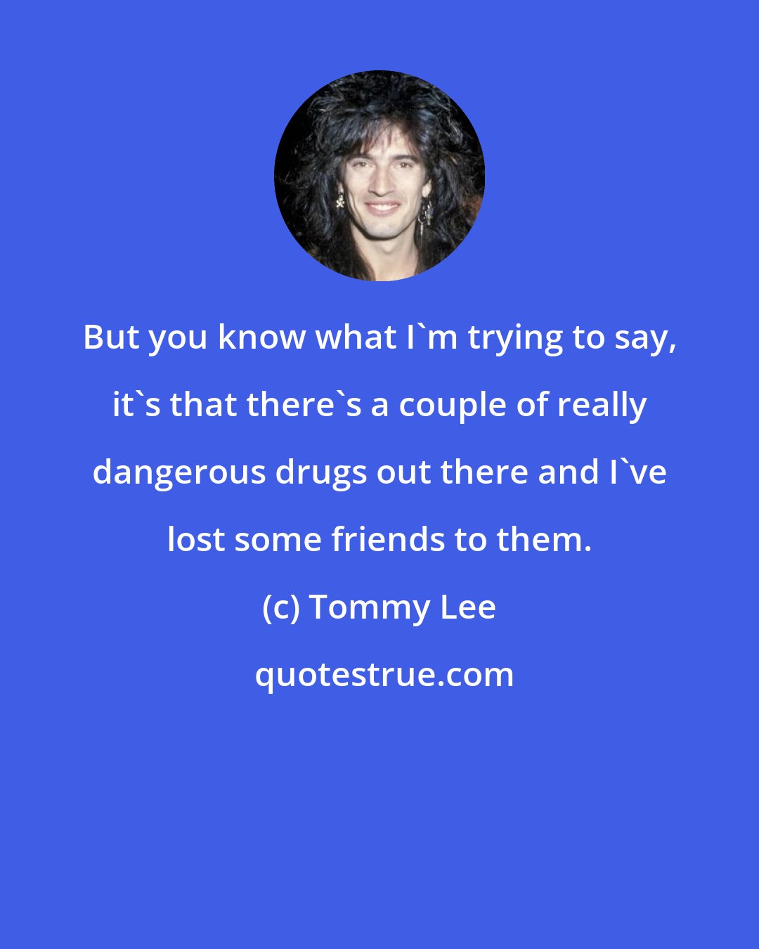 Tommy Lee: But you know what I'm trying to say, it's that there's a couple of really dangerous drugs out there and I've lost some friends to them.