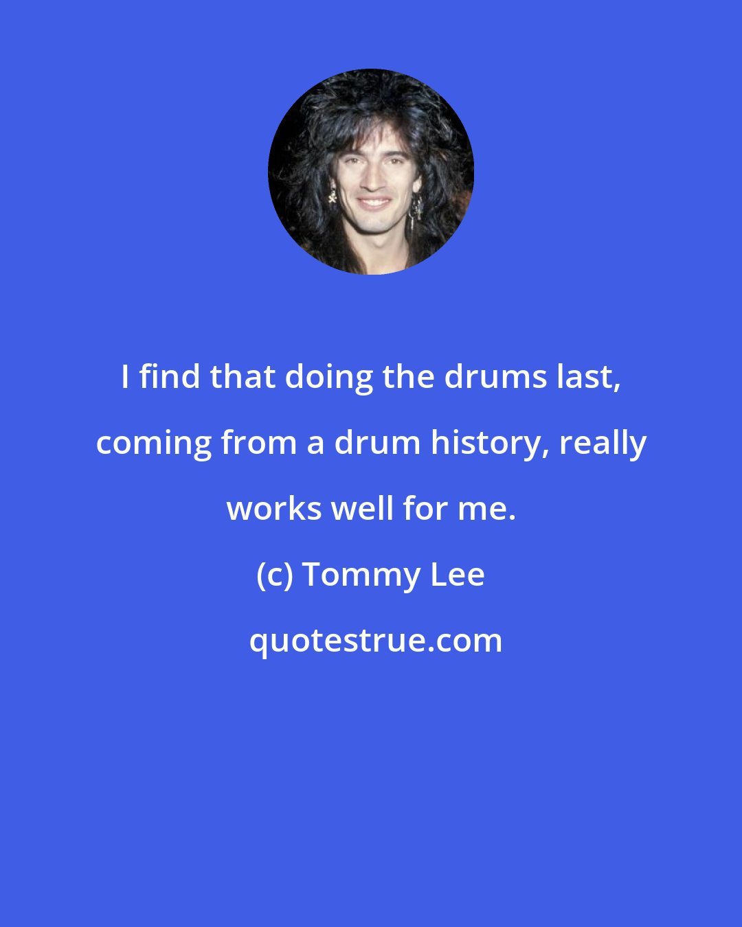 Tommy Lee: I find that doing the drums last, coming from a drum history, really works well for me.