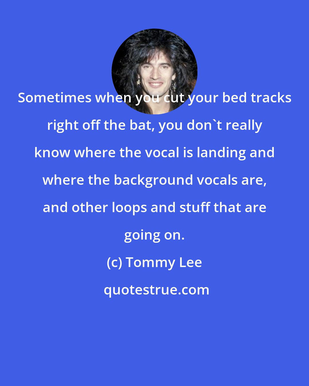 Tommy Lee: Sometimes when you cut your bed tracks right off the bat, you don't really know where the vocal is landing and where the background vocals are, and other loops and stuff that are going on.