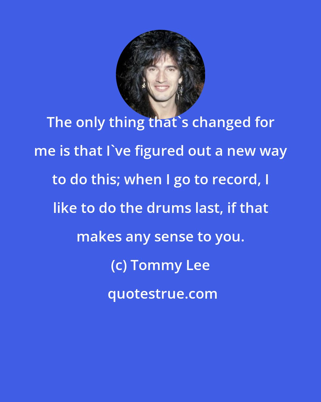 Tommy Lee: The only thing that's changed for me is that I've figured out a new way to do this; when I go to record, I like to do the drums last, if that makes any sense to you.