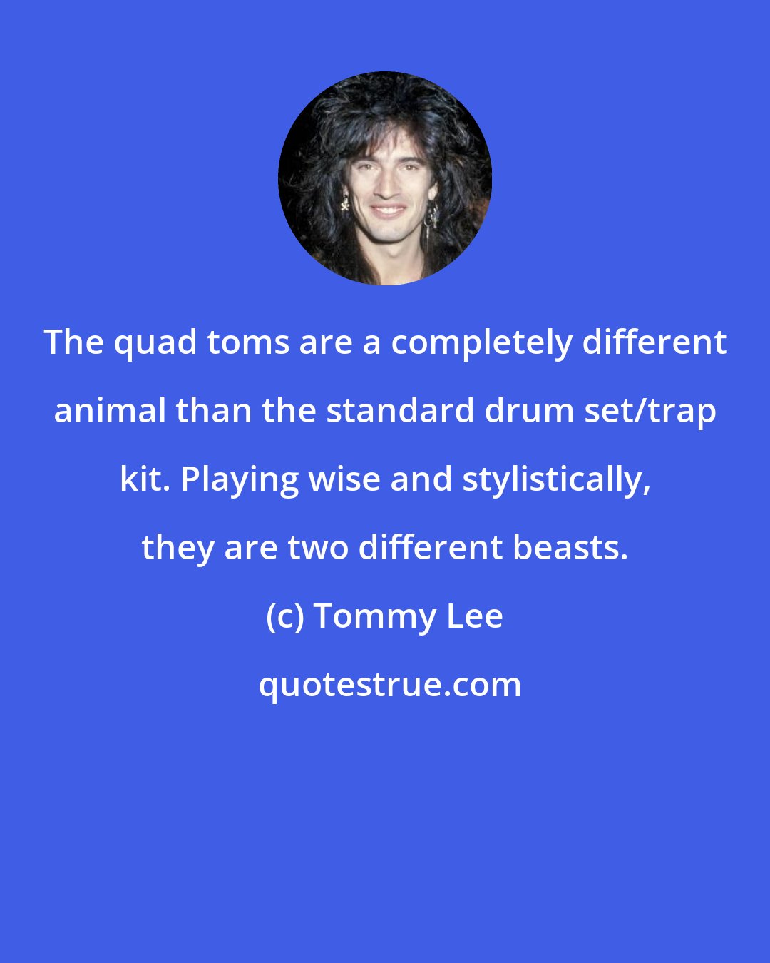 Tommy Lee: The quad toms are a completely different animal than the standard drum set/trap kit. Playing wise and stylistically, they are two different beasts.