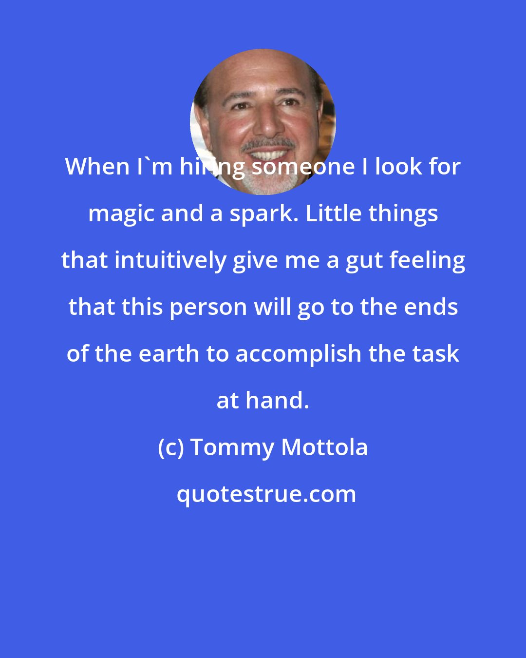 Tommy Mottola: When I'm hiring someone I look for magic and a spark. Little things that intuitively give me a gut feeling that this person will go to the ends of the earth to accomplish the task at hand.