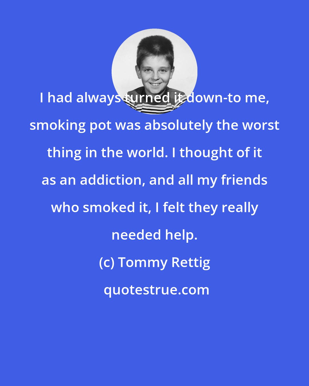 Tommy Rettig: I had always turned it down-to me, smoking pot was absolutely the worst thing in the world. I thought of it as an addiction, and all my friends who smoked it, I felt they really needed help.