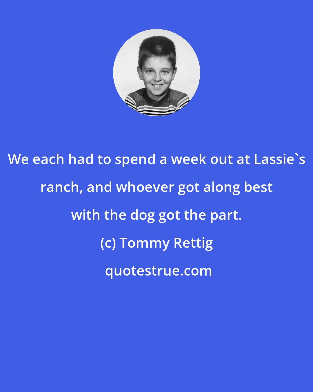 Tommy Rettig: We each had to spend a week out at Lassie's ranch, and whoever got along best with the dog got the part.