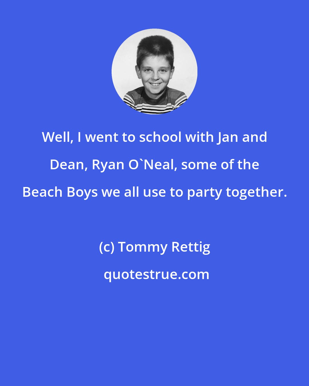 Tommy Rettig: Well, I went to school with Jan and Dean, Ryan O'Neal, some of the Beach Boys we all use to party together.