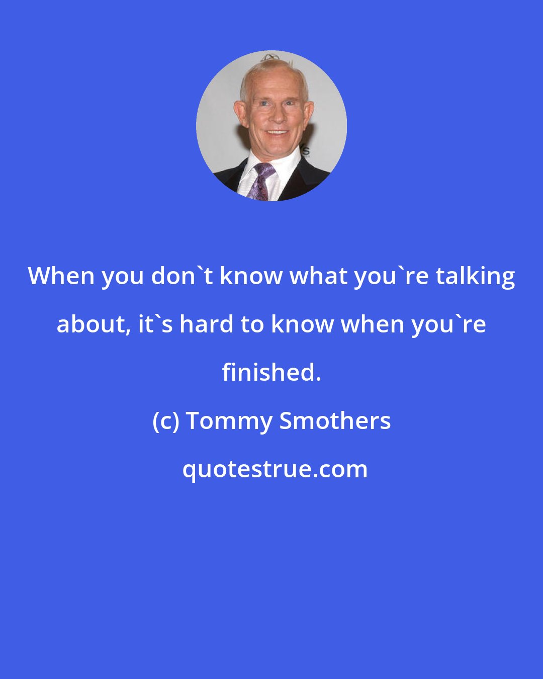 Tommy Smothers: When you don't know what you're talking about, it's hard to know when you're finished.