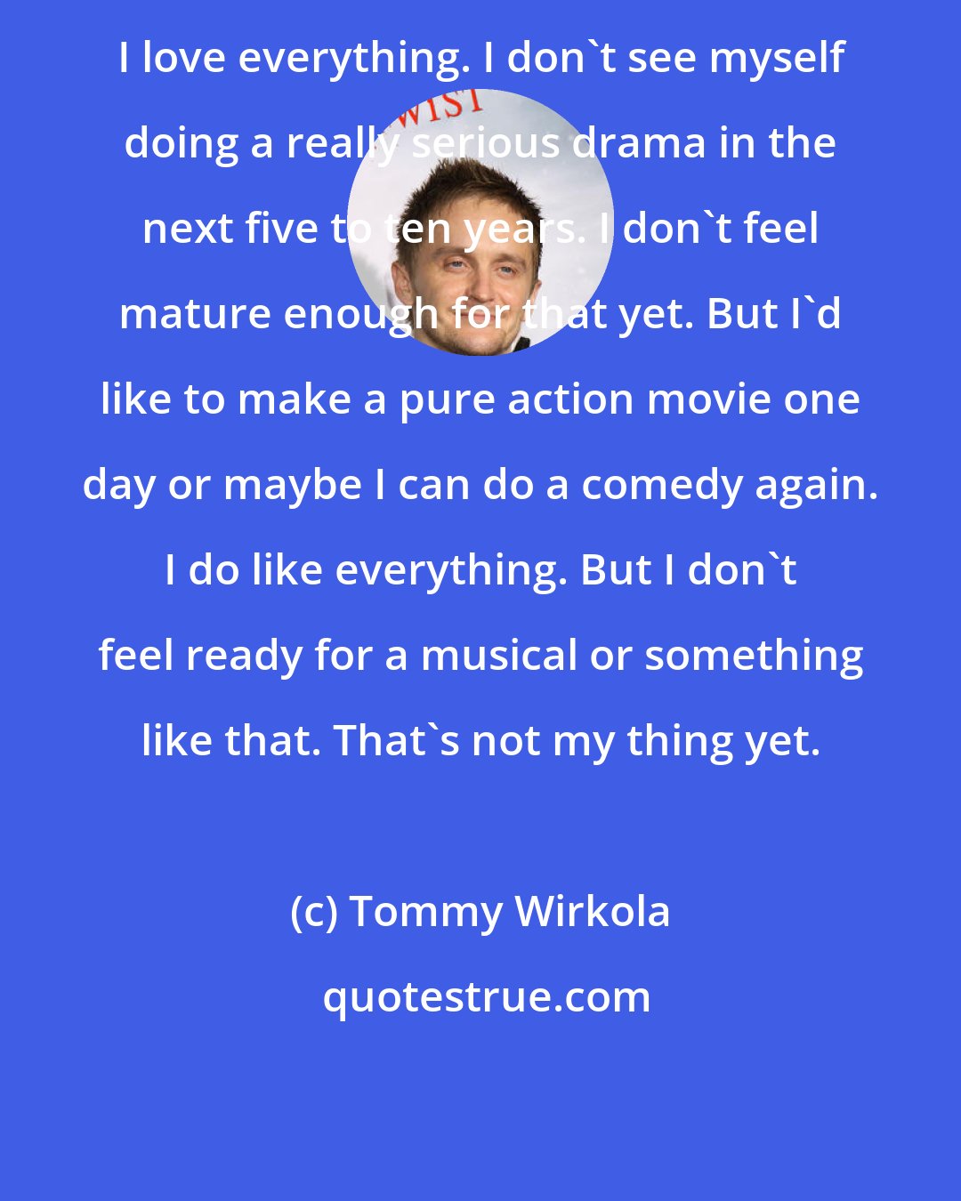 Tommy Wirkola: I love everything. I don't see myself doing a really serious drama in the next five to ten years. I don't feel mature enough for that yet. But I'd like to make a pure action movie one day or maybe I can do a comedy again. I do like everything. But I don't feel ready for a musical or something like that. That's not my thing yet.
