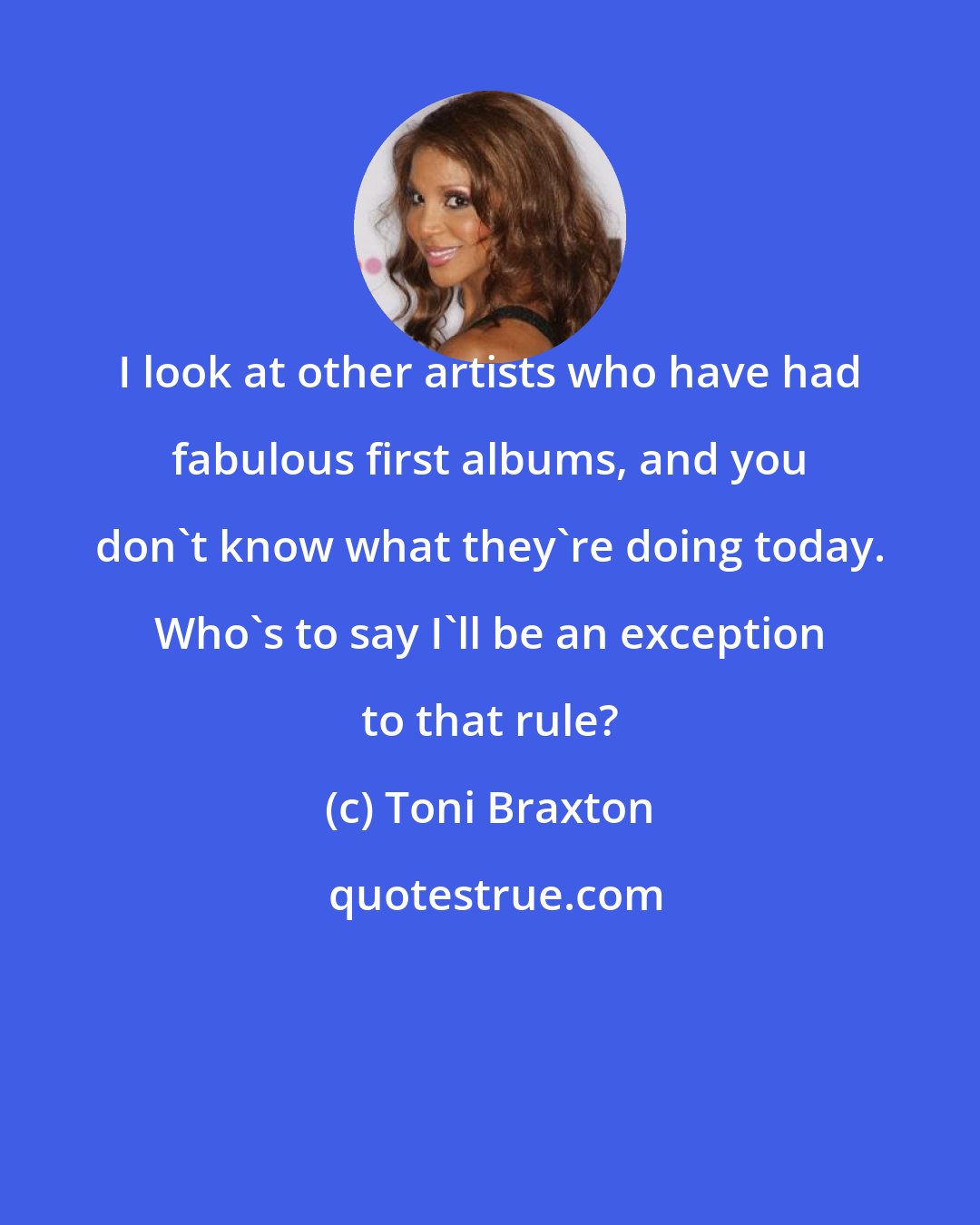 Toni Braxton: I look at other artists who have had fabulous first albums, and you don't know what they're doing today. Who's to say I'll be an exception to that rule?