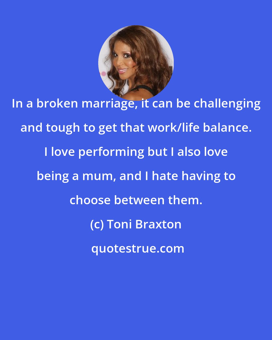 Toni Braxton: In a broken marriage, it can be challenging and tough to get that work/life balance. I love performing but I also love being a mum, and I hate having to choose between them.