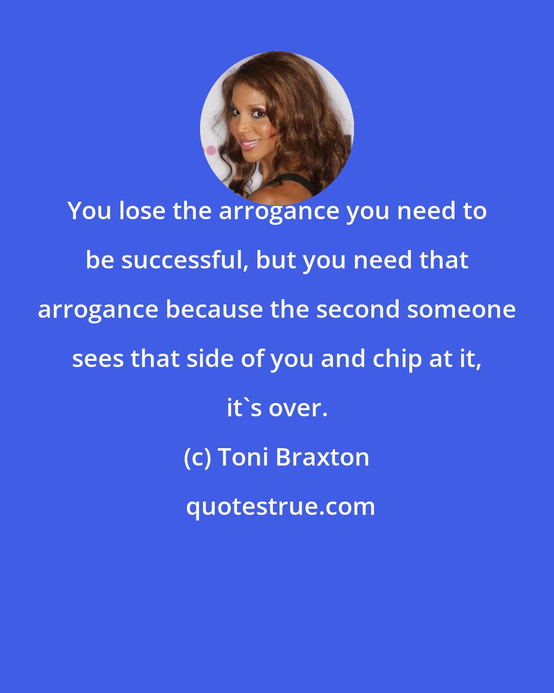 Toni Braxton: You lose the arrogance you need to be successful, but you need that arrogance because the second someone sees that side of you and chip at it, it's over.