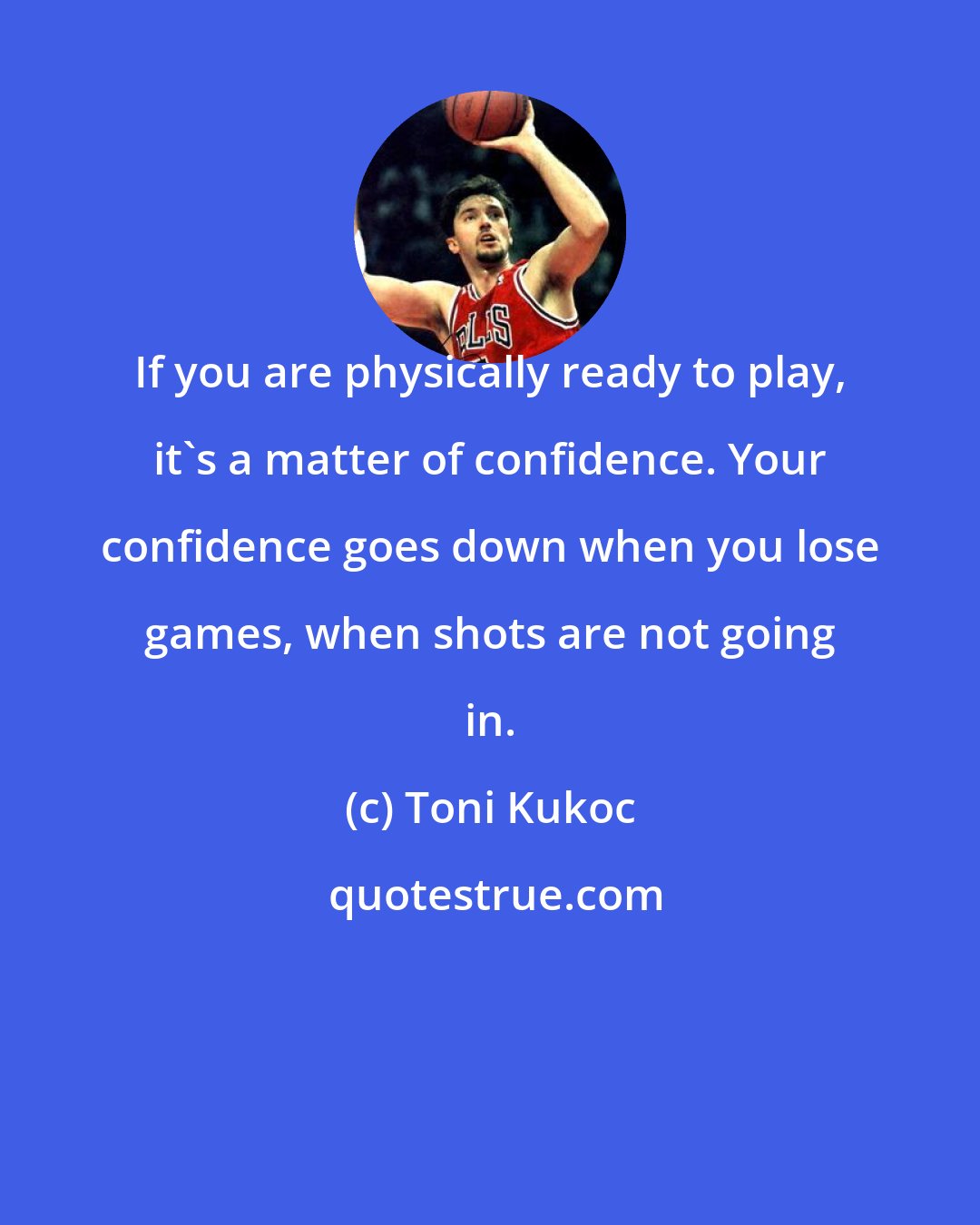 Toni Kukoc: If you are physically ready to play, it's a matter of confidence. Your confidence goes down when you lose games, when shots are not going in.