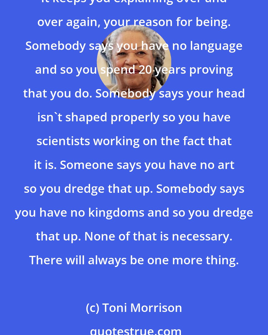 Toni Morrison: It's important, therefore, to know who the real enemy is, and to know the function, the very serious function of racism, which is distraction. It keeps you from doing your work. It keeps you explaining over and over again, your reason for being. Somebody says you have no language and so you spend 20 years proving that you do. Somebody says your head isn't shaped properly so you have scientists working on the fact that it is. Someone says you have no art so you dredge that up. Somebody says you have no kingdoms and so you dredge that up. None of that is necessary. There will always be one more thing.