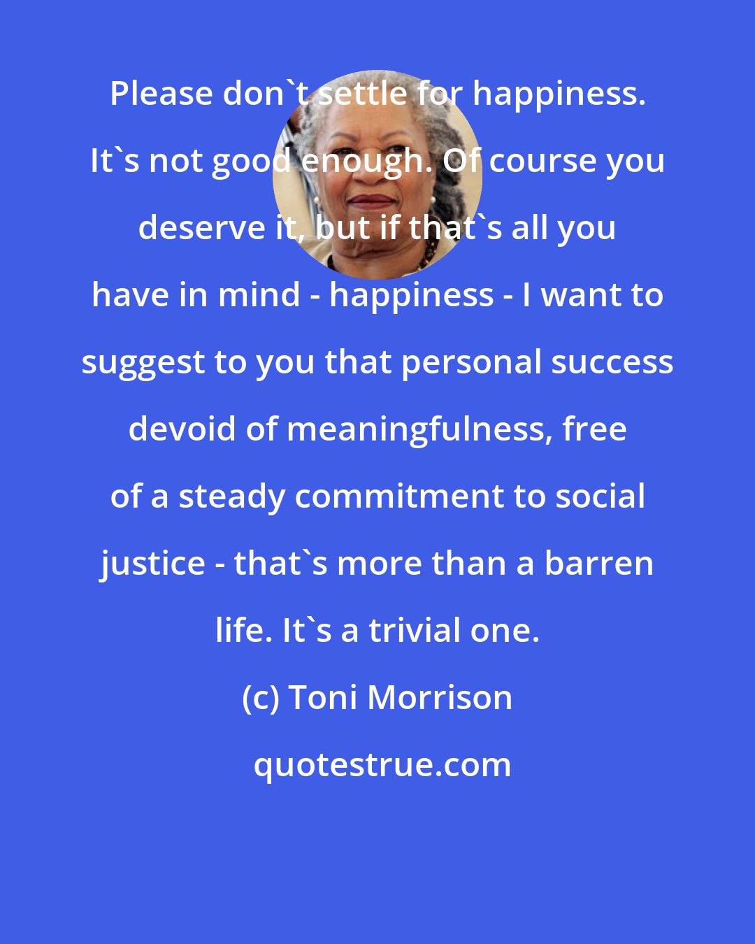 Toni Morrison: Please don't settle for happiness. It's not good enough. Of course you deserve it, but if that's all you have in mind - happiness - I want to suggest to you that personal success devoid of meaningfulness, free of a steady commitment to social justice - that's more than a barren life. It's a trivial one.