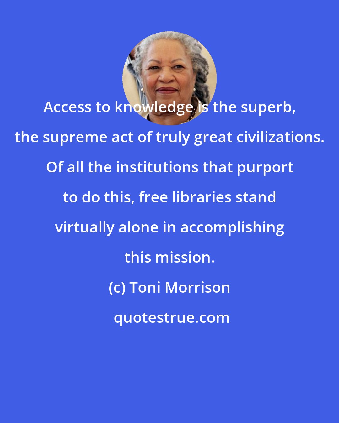 Toni Morrison: Access to knowledge is the superb, the supreme act of truly great civilizations. Of all the institutions that purport to do this, free libraries stand virtually alone in accomplishing this mission.