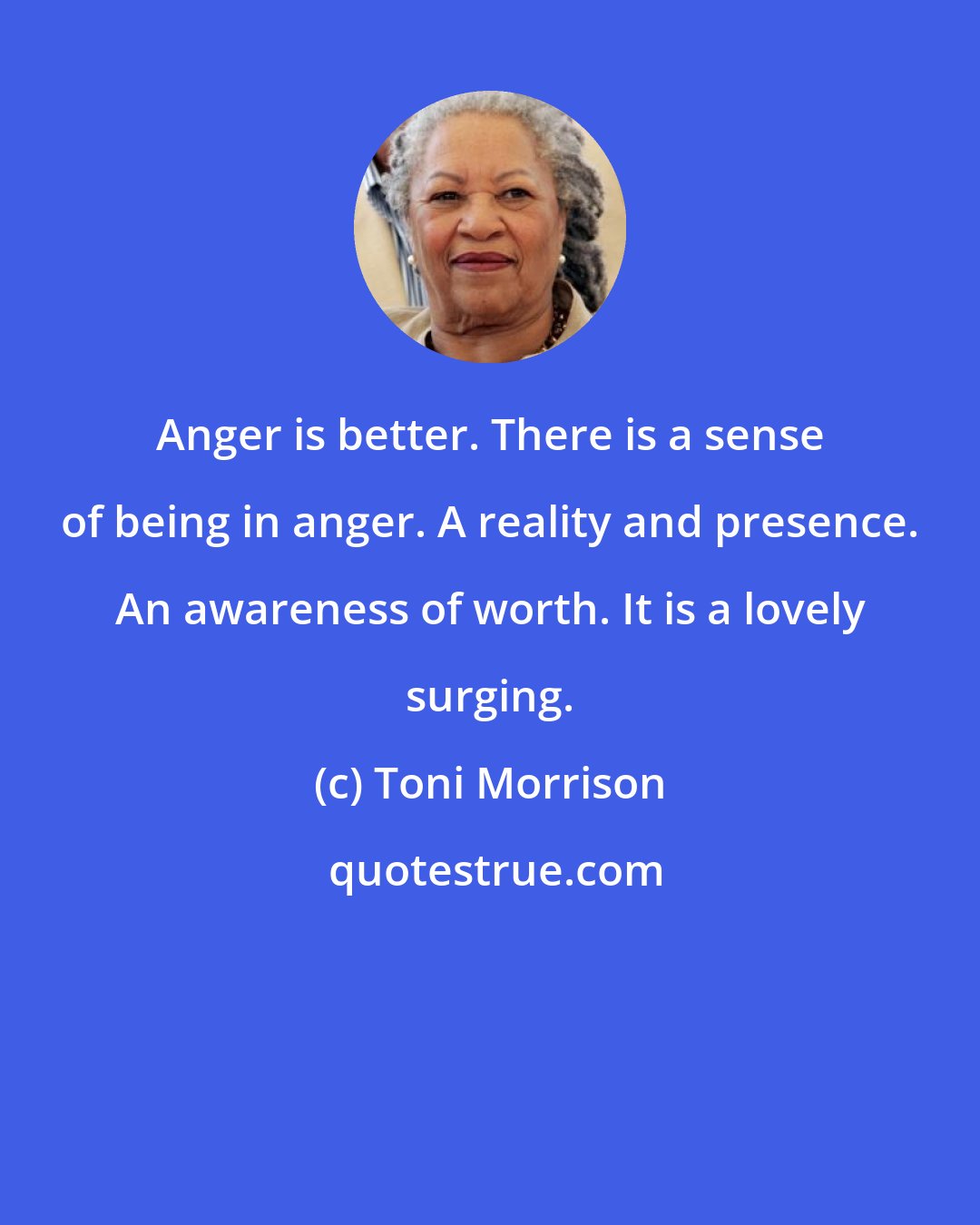 Toni Morrison: Anger is better. There is a sense of being in anger. A reality and presence. An awareness of worth. It is a lovely surging.