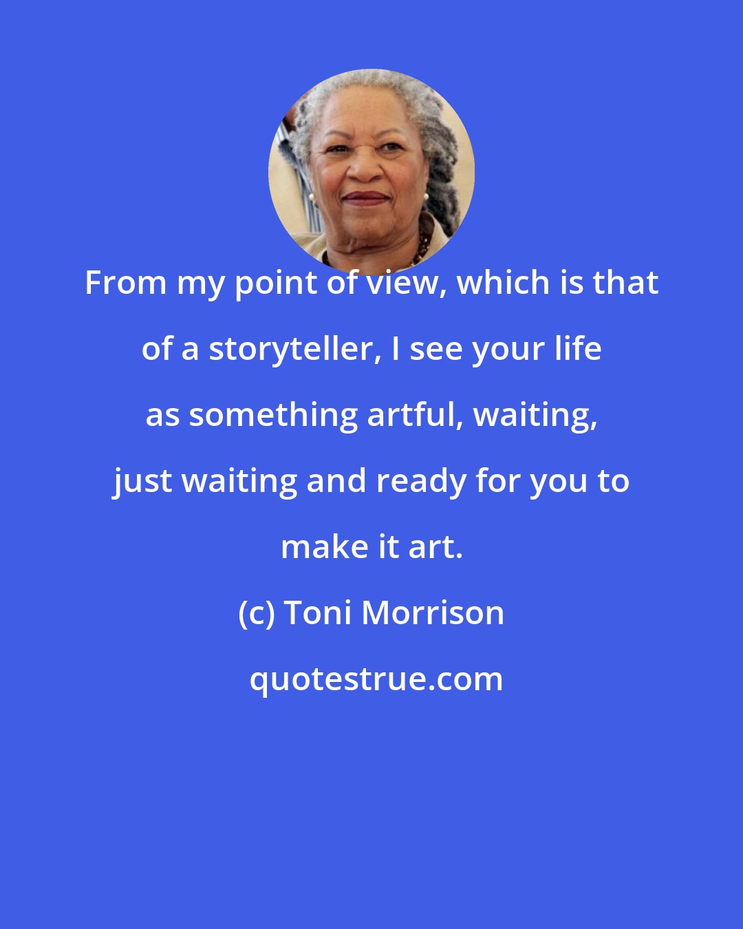 Toni Morrison: From my point of view, which is that of a storyteller, I see your life as something artful, waiting, just waiting and ready for you to make it art.