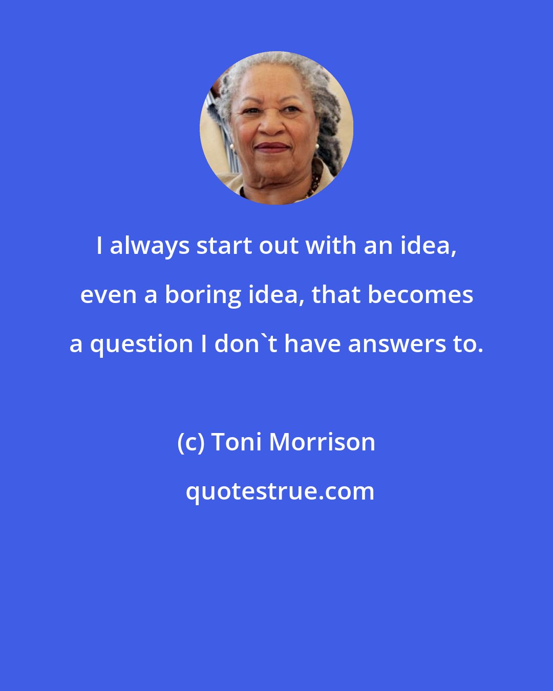 Toni Morrison: I always start out with an idea, even a boring idea, that becomes a question I don't have answers to.