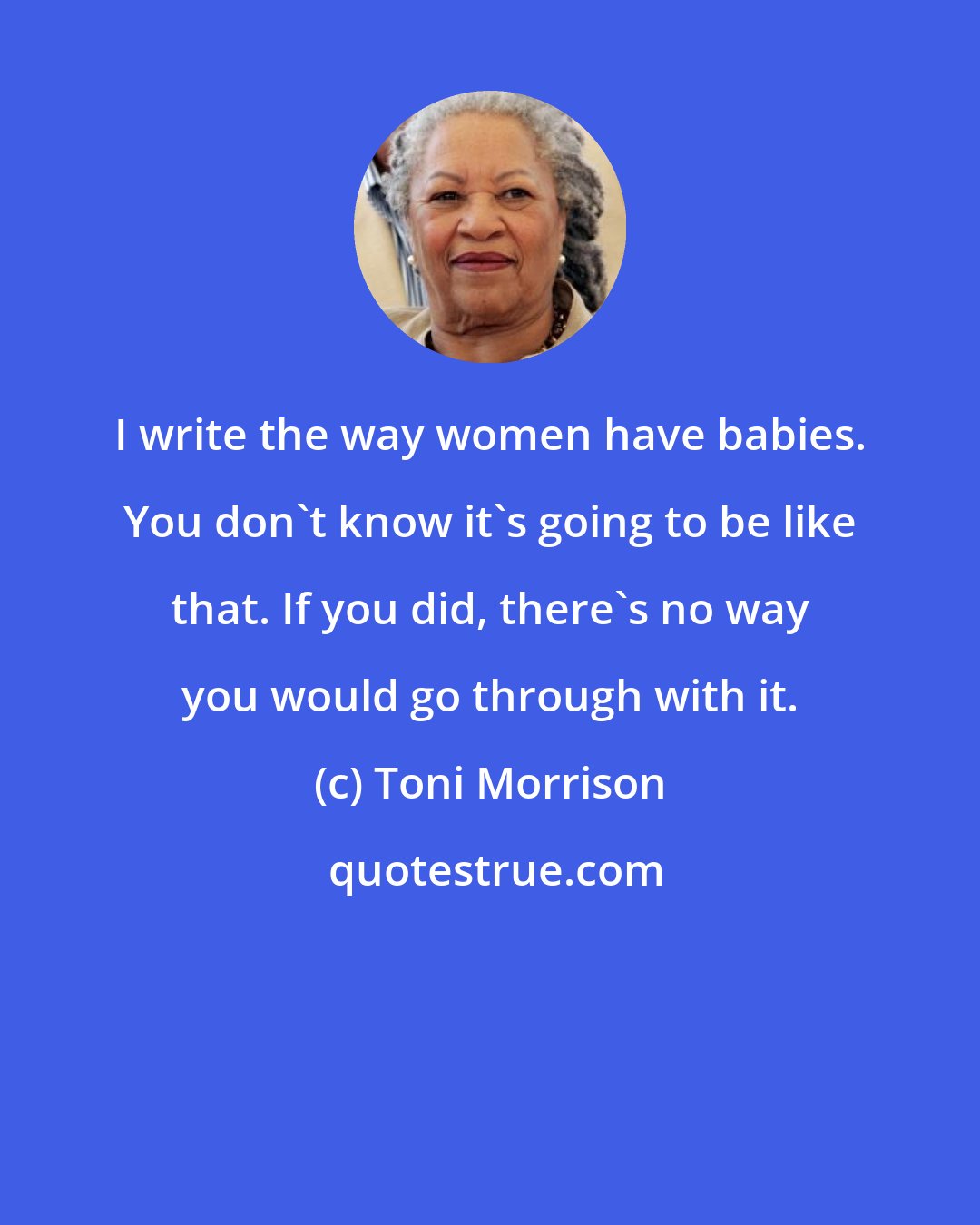 Toni Morrison: I write the way women have babies. You don't know it's going to be like that. If you did, there's no way you would go through with it.