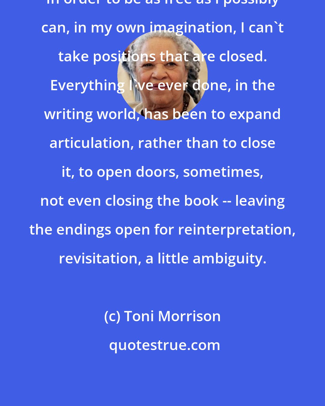 Toni Morrison: In order to be as free as I possibly can, in my own imagination, I can't take positions that are closed. Everything I've ever done, in the writing world, has been to expand articulation, rather than to close it, to open doors, sometimes, not even closing the book -- leaving the endings open for reinterpretation, revisitation, a little ambiguity.