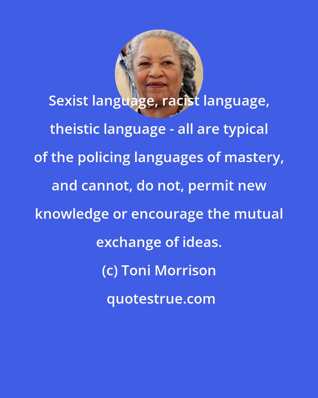 Toni Morrison: Sexist language, racist language, theistic language - all are typical of the policing languages of mastery, and cannot, do not, permit new knowledge or encourage the mutual exchange of ideas.