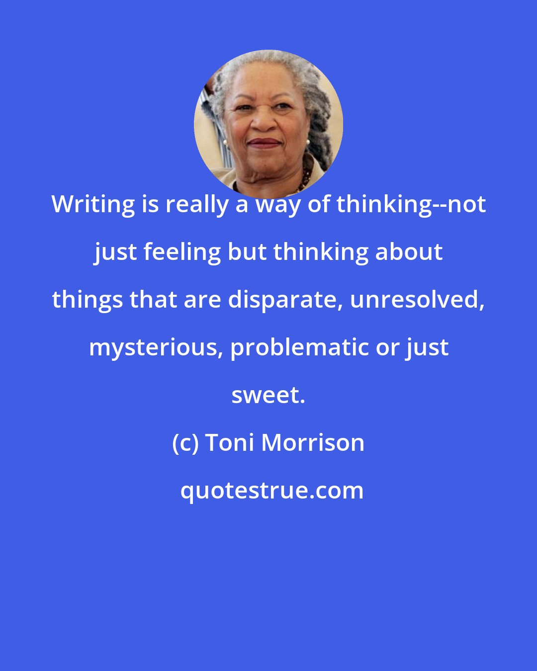 Toni Morrison: Writing is really a way of thinking--not just feeling but thinking about things that are disparate, unresolved, mysterious, problematic or just sweet.