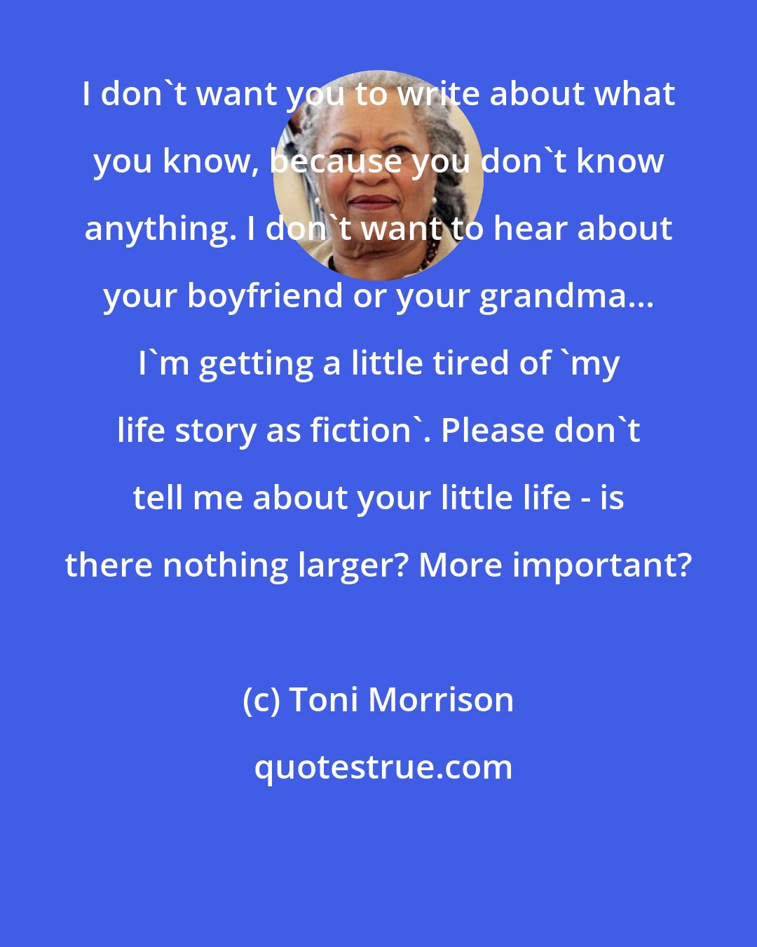 Toni Morrison: I don't want you to write about what you know, because you don't know anything. I don't want to hear about your boyfriend or your grandma... I'm getting a little tired of 'my life story as fiction'. Please don't tell me about your little life - is there nothing larger? More important?